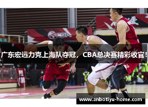 广东宏远力克上海队夺冠，CBA总决赛精彩收官！
