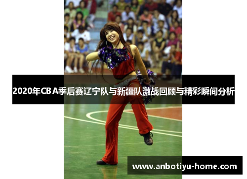 2020年CBA季后赛辽宁队与新疆队激战回顾与精彩瞬间分析